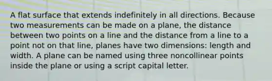 A flat surface that extends indefinitely in all directions. Because two measurements can be made on a plane, the distance between two points on a line and the distance from a line to a point not on that line, planes have two dimensions: length and width. A plane can be named using three noncollinear points inside the plane or using a script capital letter.