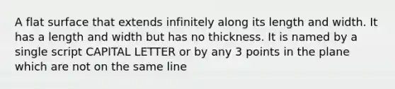 A flat surface that extends infinitely along its length and width. It has a length and width but has no thickness. It is named by a single script CAPITAL LETTER or by any 3 points in the plane which are not on the same line