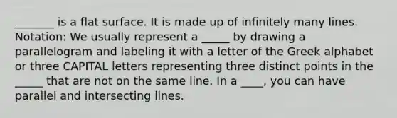 _______ is a flat surface. It is made up of infinitely many lines. Notation: We usually represent a _____ by drawing a parallelogram and labeling it with a letter of the Greek alphabet or three CAPITAL letters representing three distinct points in the _____ that are not on the same line. In a ____, you can have parallel and intersecting lines.