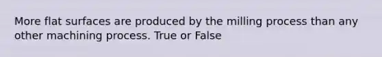 More flat surfaces are produced by the milling process than any other machining process. True or False