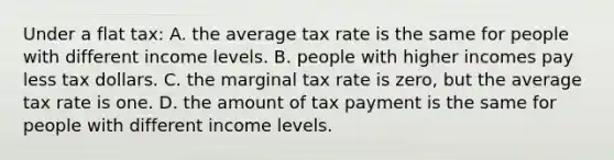 Under a flat tax: A. the average tax rate is the same for people with different income levels. B. people with higher incomes pay less tax dollars. C. the marginal tax rate is zero, but the average tax rate is one. D. the amount of tax payment is the same for people with different income levels.