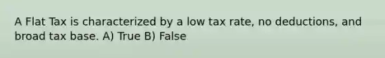 A Flat Tax is characterized by a low tax rate, no deductions, and broad tax base. A) True B) False