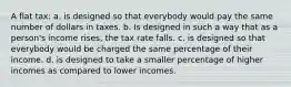 A flat tax: a. is designed so that everybody would pay the same number of dollars in taxes. b. Is designed in such a way that as a person's income rises, the tax rate falls. c. is designed so that everybody would be charged the same percentage of their income. d. is designed to take a smaller percentage of higher incomes as compared to lower incomes.