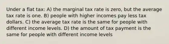 Under a flat tax: A) the marginal tax rate is zero, but the average tax rate is one. B) people with higher incomes pay less tax dollars. C) the average tax rate is the same for people with different income levels. D) the amount of tax payment is the same for people with different income levels