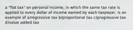 a "flat tax" on personal income, in which the same tax rate is applied to every dollar of income earned by each taxpayer, is an example of a)regressive tax b)proportional tax c)progressive tax d)value added tax