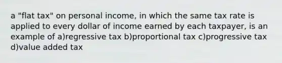 a "flat tax" on personal income, in which the same tax rate is applied to every dollar of income earned by each taxpayer, is an example of a)regressive tax b)proportional tax c)progressive tax d)value added tax