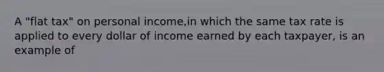 A "flat tax" on personal income,in which the same tax rate is applied to every dollar of income earned by each taxpayer, is an example of