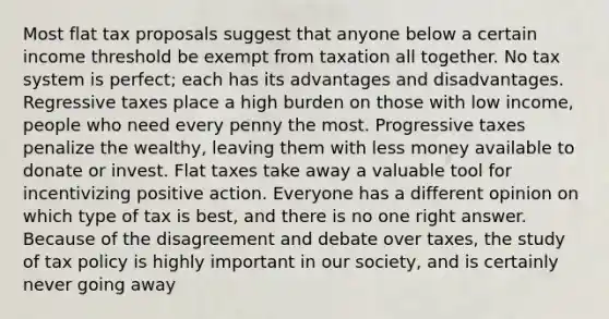 Most flat tax proposals suggest that anyone below a certain income threshold be exempt from taxation all together. No tax system is perfect; each has its advantages and disadvantages. Regressive taxes place a high burden on those with low income, people who need every penny the most. Progressive taxes penalize the wealthy, leaving them with less money available to donate or invest. Flat taxes take away a valuable tool for incentivizing positive action. Everyone has a different opinion on which type of tax is best, and there is no one right answer. Because of the disagreement and debate over taxes, the study of tax policy is highly important in our society, and is certainly never going away