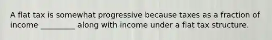 A flat tax is somewhat progressive because taxes as a fraction of income _________ along with income under a flat tax structure.