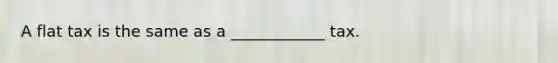 A flat tax is the same as a ____________ tax.