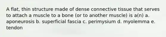 A flat, thin structure made of dense connective tissue that serves to attach a muscle to a bone (or to another muscle) is a(n) a. aponeurosis b. superficial fascia c. perimysium d. myolemma e. tendon