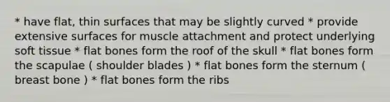 * have flat, thin surfaces that may be slightly curved * provide extensive surfaces for muscle attachment and protect underlying soft tissue * flat bones form the roof of the skull * flat bones form the scapulae ( shoulder blades ) * flat bones form the sternum ( breast bone ) * flat bones form the ribs