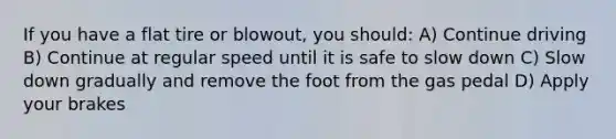 If you have a flat tire or blowout, you should: A) Continue driving B) Continue at regular speed until it is safe to slow down C) Slow down gradually and remove the foot from the gas pedal D) Apply your brakes