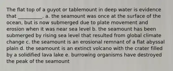 The flat top of a guyot or tablemount in deep water is evidence that __________. a. the seamount was once at the surface of the ocean, but is now submerged due to plate movement and erosion when it was near sea level b. the seamount has been submerged by rising sea level that resulted from global climate change c. the seamount is an erosional remnant of a flat abyssal plain d. the seamount is an extinct volcano with the crater filled by a solidified lava lake e. burrowing organisms have destroyed the peak of the seamount