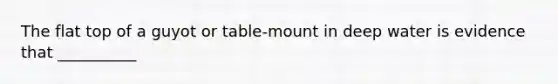 The flat top of a guyot or table-mount in deep water is evidence that __________