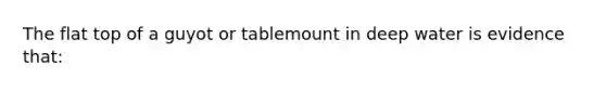 The flat top of a guyot or tablemount in deep water is evidence that: