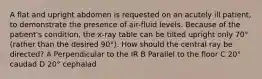 A flat and upright abdomen is requested on an acutely ill patient, to demonstrate the presence of air-fluid levels. Because of the patient's condition, the x-ray table can be tilted upright only 70° (rather than the desired 90°). How should the central ray be directed? A Perpendicular to the IR B Parallel to the floor C 20° caudad D 20° cephalad