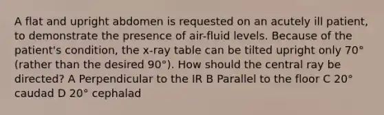 A flat and upright abdomen is requested on an acutely ill patient, to demonstrate the presence of air-fluid levels. Because of the patient's condition, the x-ray table can be tilted upright only 70° (rather than the desired 90°). How should the central ray be directed? A Perpendicular to the IR B Parallel to the floor C 20° caudad D 20° cephalad