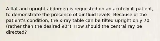 A flat and upright abdomen is requested on an acutely ill patient, to demonstrate the presence of air-fluid levels. Because of the patient's condition, the x-ray table can be tilted upright only 70° (rather than the desired 90°). How should the central ray be directed?