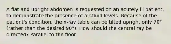 A flat and upright abdomen is requested on an acutely ill patient, to demonstrate the presence of air-fluid levels. Because of the patient's condition, the x-ray table can be tilted upright only 70° (rather than the desired 90°). How should the central ray be directed? Parallel to the floor