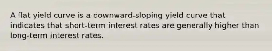 A flat yield curve is a downward-sloping yield curve that indicates that short-term interest rates are generally higher than long-term interest rates.