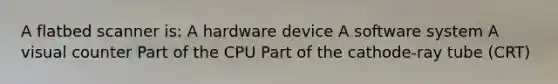 A flatbed scanner is: A hardware device A software system A visual counter Part of the CPU Part of the cathode-ray tube (CRT)