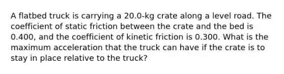 A flatbed truck is carrying a 20.0-kg crate along a level road. The coefficient of static friction between the crate and the bed is 0.400, and the coefficient of kinetic friction is 0.300. What is the maximum acceleration that the truck can have if the crate is to stay in place relative to the truck?