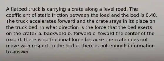 A flatbed truck is carrying a crate along a level road. The coefficient of static friction between the load and the bed is 0.40. The truck accelerates forward and the crate stays in its place on the truck bed. In what direction is the force that the bed exerts on the crate? a. backward b. forward c. toward the center of the road d. there is no frictional force because the crate does not move with respect to the bed e. there is not enough information to answer