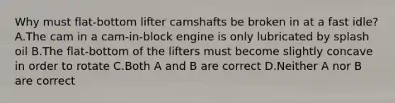 Why must flat-bottom lifter camshafts be broken in at a fast idle? A.The cam in a cam-in-block engine is only lubricated by splash oil B.The flat-bottom of the lifters must become slightly concave in order to rotate C.Both A and B are correct D.Neither A nor B are correct