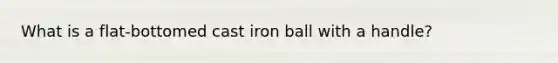 What is a flat-bottomed cast iron ball with a handle?