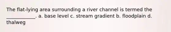 The flat-lying area surrounding a river channel is termed the ____________. a. base level c. stream gradient b. floodplain d. thalweg