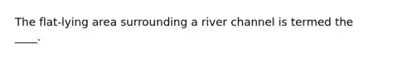 The flat-lying area surrounding a river channel is termed the ____.