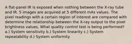 A flat-panel IR is exposed when nothing between the X-ray tube and IR. 5 images are acquired at 5 different mAs values. The pixel readings with a certain region of interest are compared with determine the relationship between the X-ray output to the pixel brightness values, What quality control test is being performed? a.) System sensitivity b.) System linearity c.) System repeatability d.) System uniformity