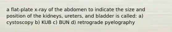 a flat-plate x-ray of the abdomen to indicate the size and position of the kidneys, ureters, and bladder is called: a) cystoscopy b) KUB c) BUN d) retrograde pyelography