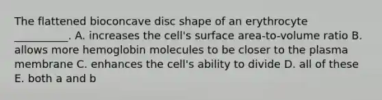 The flattened bioconcave disc shape of an erythrocyte __________. A. increases the cell's surface area-to-volume ratio B. allows more hemoglobin molecules to be closer to the plasma membrane C. enhances the cell's ability to divide D. all of these E. both a and b