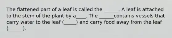 The flattened part of a leaf is called the ______. A leaf is attached to the stem of the plant by a____. The ______contains vessels that carry water to the leaf (_____) and carry food away from the leaf (______).