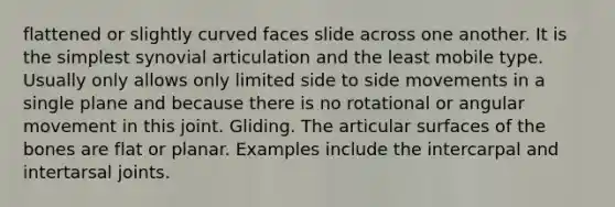 flattened or slightly curved faces slide across one another. It is the simplest synovial articulation and the least mobile type. Usually only allows only limited side to side movements in a single plane and because there is no rotational or angular movement in this joint. Gliding. The articular surfaces of the bones are flat or planar. Examples include the intercarpal and intertarsal joints.