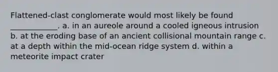 Flattened-clast conglomerate would most likely be found ____________. a. in an aureole around a cooled igneous intrusion b. at the eroding base of an ancient collisional mountain range c. at a depth within the mid-ocean ridge system d. within a meteorite impact crater