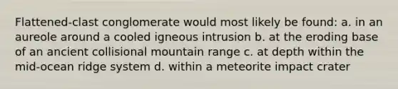 Flattened-clast conglomerate would most likely be found: a. in an aureole around a cooled igneous intrusion b. at the eroding base of an ancient collisional mountain range c. at depth within the mid-ocean ridge system d. within a meteorite impact crater