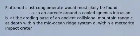 Flattened-clast conglomerate would most likely be found ____________. a. in an aureole around a cooled igneous intrusion b. at the eroding base of an ancient collisional mountain range c. at depth within the mid-ocean ridge system d. within a meteorite impact crater