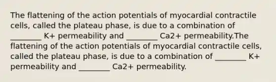 The flattening of the action potentials of myocardial contractile cells, called the plateau phase, is due to a combination of ________ K+ permeability and ________ Ca2+ permeability.The flattening of the action potentials of myocardial contractile cells, called the plateau phase, is due to a combination of ________ K+ permeability and ________ Ca2+ permeability.