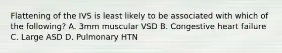 Flattening of the IVS is least likely to be associated with which of the following? A. 3mm muscular VSD B. Congestive heart failure C. Large ASD D. Pulmonary HTN