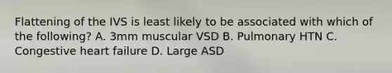 Flattening of the IVS is least likely to be associated with which of the following? A. 3mm muscular VSD B. Pulmonary HTN C. Congestive heart failure D. Large ASD