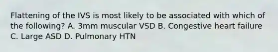 Flattening of the IVS is most likely to be associated with which of the following? A. 3mm muscular VSD B. Congestive heart failure C. Large ASD D. Pulmonary HTN