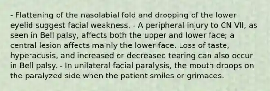 - Flattening of the nasolabial fold and drooping of the lower eyelid suggest facial weakness. - A peripheral injury to CN VII, as seen in Bell palsy, affects both the upper and lower face; a central lesion affects mainly the lower face. Loss of taste, hyperacusis, and increased or decreased tearing can also occur in Bell palsy. - In unilateral facial paralysis, the mouth droops on the paralyzed side when the patient smiles or grimaces.