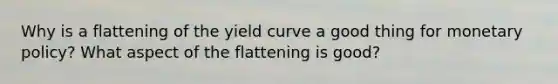 Why is a flattening of the yield curve a good thing for monetary policy? What aspect of the flattening is good?