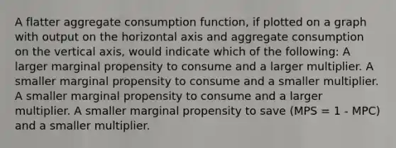 A flatter aggregate consumption function, if plotted on a graph with output on the horizontal axis and aggregate consumption on the vertical axis, would indicate which of the following: A larger marginal propensity to consume and a larger multiplier. A smaller marginal propensity to consume and a smaller multiplier. A smaller marginal propensity to consume and a larger multiplier. A smaller marginal propensity to save (MPS = 1 - MPC) and a smaller multiplier.