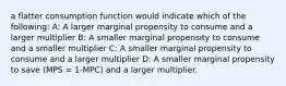 a flatter consumption function would indicate which of the following: A: A larger marginal propensity to consume and a larger multiplier B: A smaller marginal propensity to consume and a smaller multiplier C: A smaller marginal propensity to consume and a larger multiplier D: A smaller marginal propensity to save (MPS = 1-MPC) and a larger multiplier.