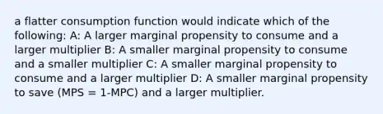 a flatter consumption function would indicate which of the following: A: A larger marginal propensity to consume and a larger multiplier B: A smaller marginal propensity to consume and a smaller multiplier C: A smaller marginal propensity to consume and a larger multiplier D: A smaller marginal propensity to save (MPS = 1-MPC) and a larger multiplier.