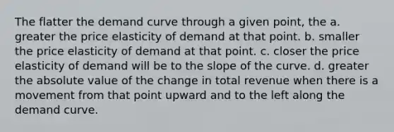 The flatter the demand curve through a given point, the a. greater the price elasticity of demand at that point. b. smaller the price elasticity of demand at that point. c. closer the price elasticity of demand will be to the slope of the curve. d. greater the <a href='https://www.questionai.com/knowledge/kbbTh4ZPeb-absolute-value' class='anchor-knowledge'>absolute value</a> of the change in total revenue when there is a movement from that point upward and to the left along the demand curve.